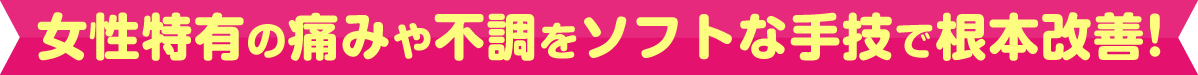 女性特有の痛みや不調をソフトな手技で根本改善！